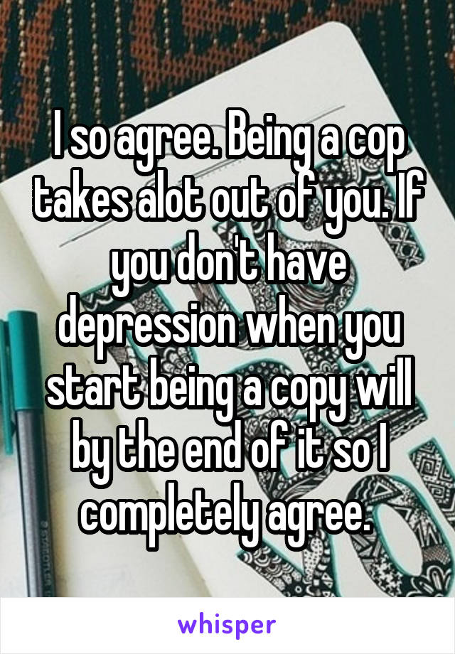 I so agree. Being a cop takes alot out of you. If you don't have depression when you start being a copy will by the end of it so I completely agree. 