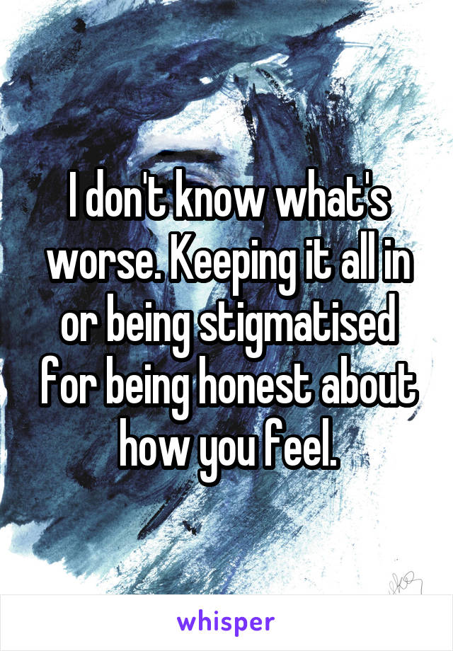 I don't know what's worse. Keeping it all in or being stigmatised for being honest about how you feel.