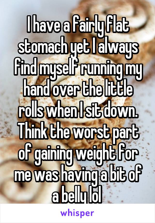 I have a fairly flat stomach yet I always find myself running my hand over the little rolls when I sit down. Think the worst part of gaining weight for me was having a bit of a belly lol 