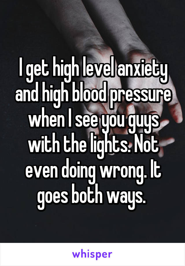 I get high level anxiety and high blood pressure when I see you guys with the lights. Not even doing wrong. It goes both ways. 