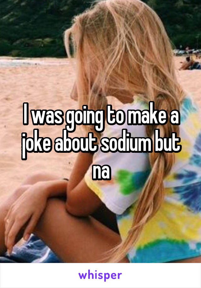 I was going to make a joke about sodium but na