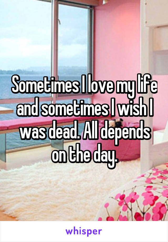 Sometimes I love my life and sometimes I wish I was dead. All depends on the day.