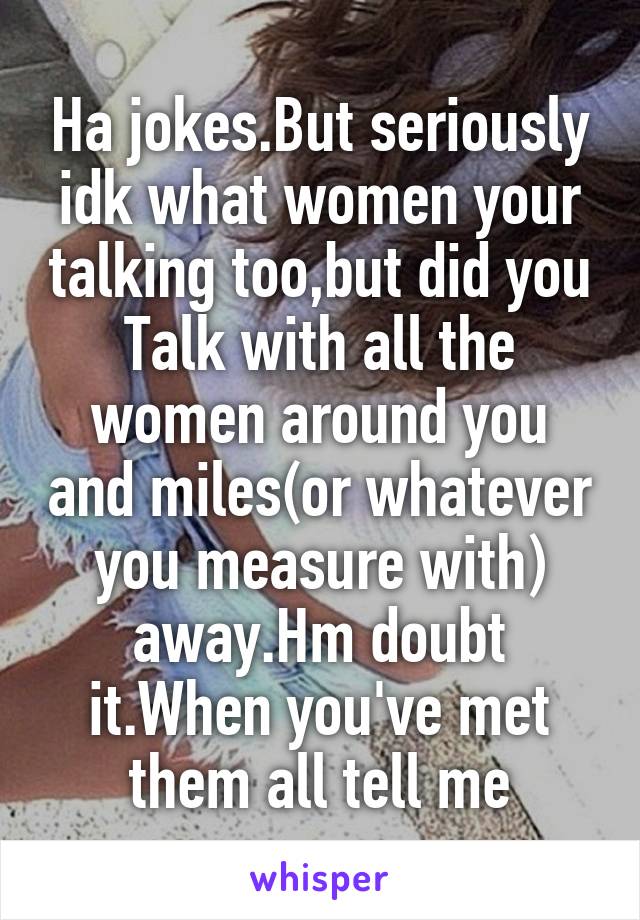 Ha jokes.But seriously idk what women your talking too,but did you Talk with all the women around you and miles(or whatever you measure with) away.Hm doubt it.When you've met them all tell me