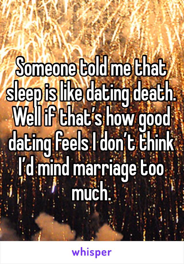 Someone told me that sleep is like dating death. Well if that’s how good dating feels I don’t think I’d mind marriage too much. 
