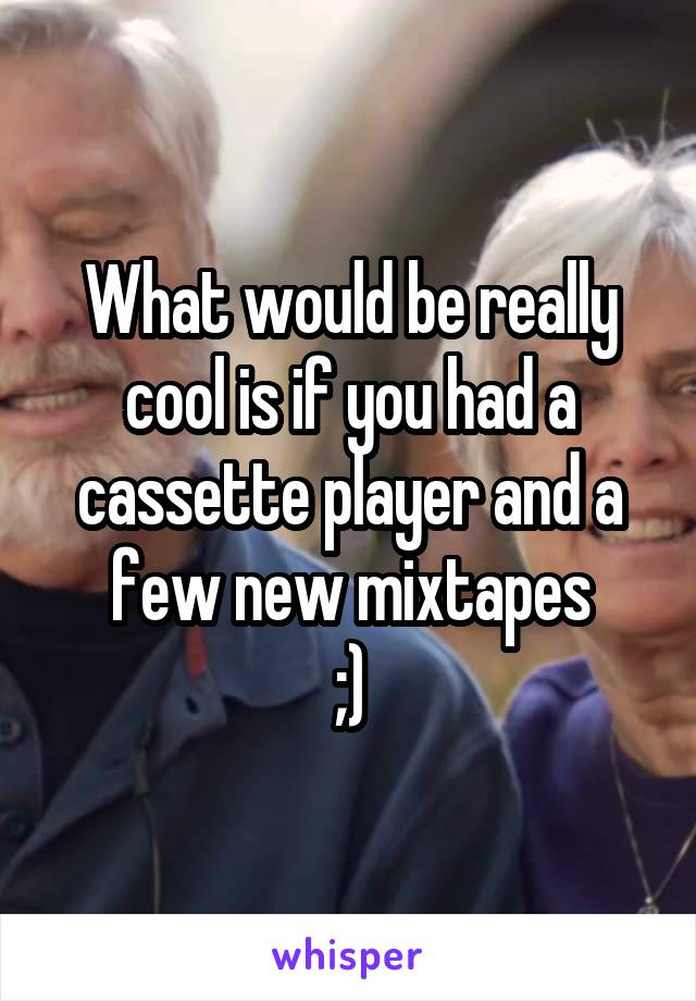 What would be really cool is if you had a cassette player and a few new mixtapes
;)