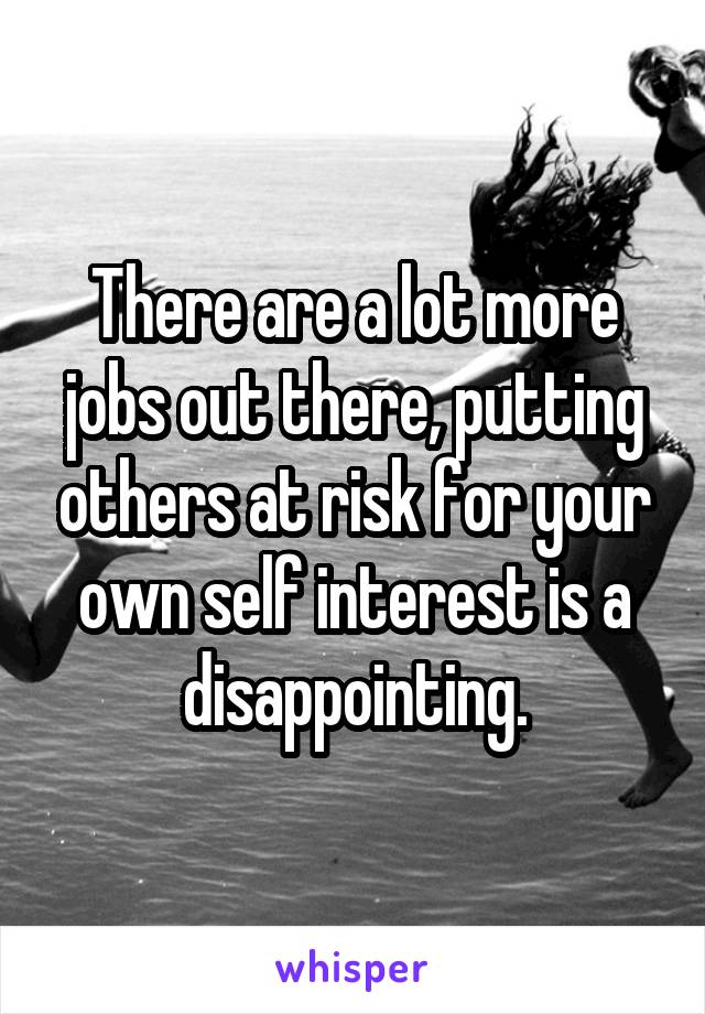 There are a lot more jobs out there, putting others at risk for your own self interest is a disappointing.