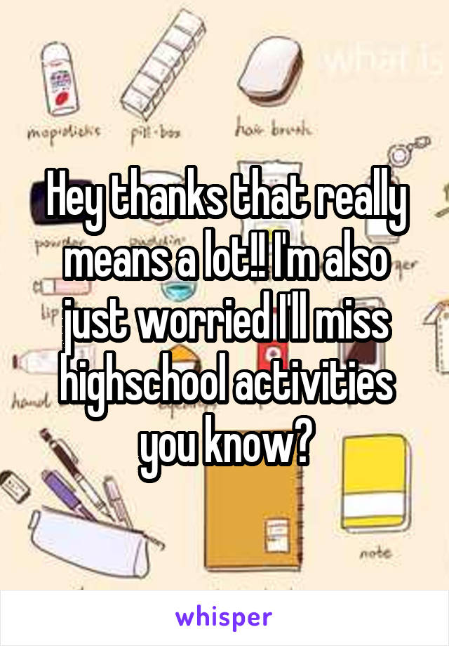 Hey thanks that really means a lot!! I'm also just worried I'll miss highschool activities you know?
