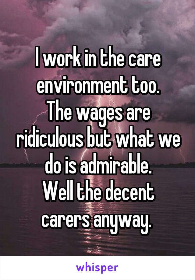 I work in the care environment too.
The wages are ridiculous but what we do is admirable.
Well the decent carers anyway. 
