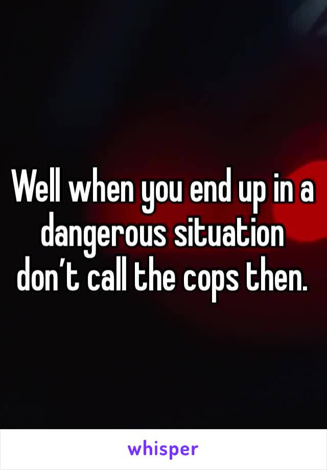 Well when you end up in a dangerous situation don’t call the cops then. 