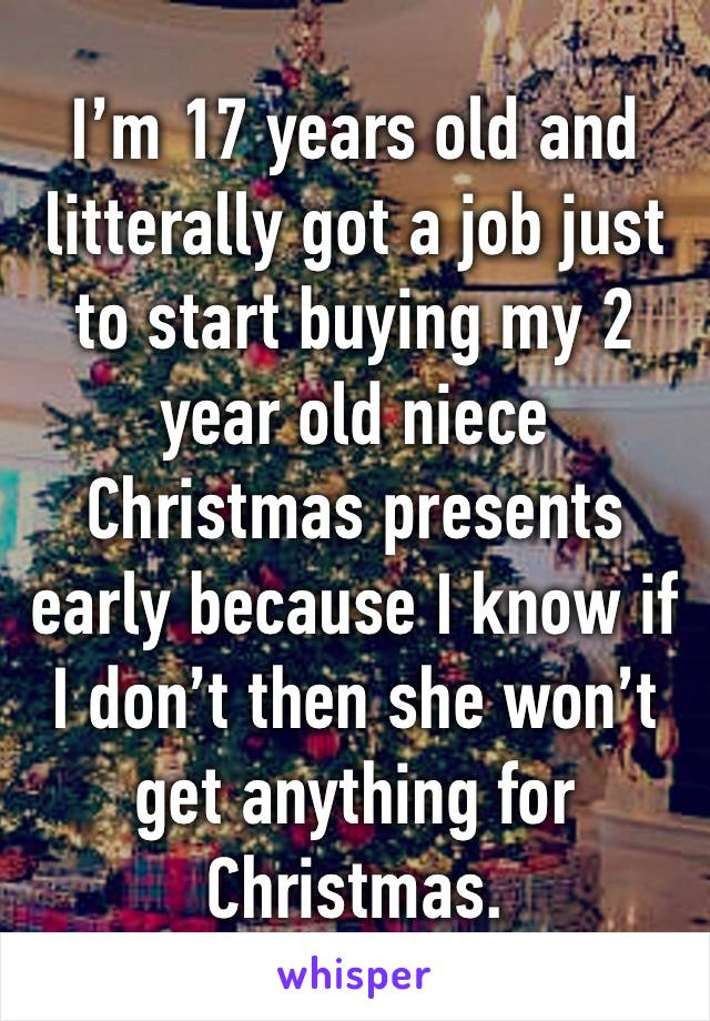 I’m 17 years old and litterally got a job just to start buying my 2 year old niece Christmas presents early because I know if I don’t then she won’t get anything for Christmas. 