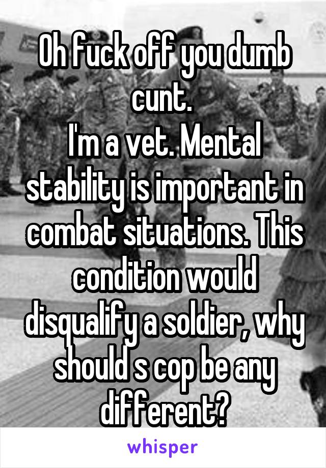 Oh fuck off you dumb cunt. 
I'm a vet. Mental stability is important in combat situations. This condition would disqualify a soldier, why should s cop be any different?