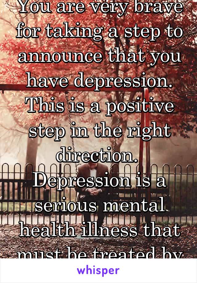 You are very brave for taking a step to announce that you have depression. This is a positive step in the right direction.  Depression is a serious mental health illness that must be treated by a prof