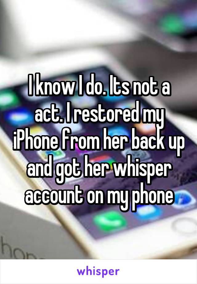 I know I do. Its not a act. I restored my iPhone from her back up and got her whisper account on my phone