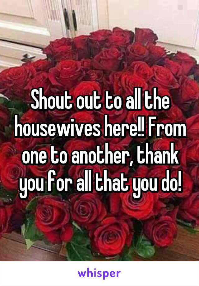 Shout out to all the housewives here!! From one to another, thank you for all that you do!