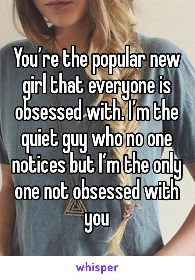 You’re the popular new girl that everyone is obsessed with. I’m the quiet guy who no one notices but I’m the only one not obsessed with you 