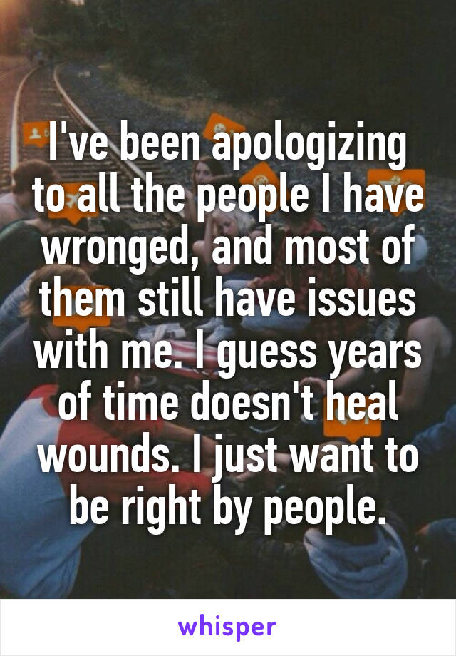 I've been apologizing to all the people I have wronged, and most of them still have issues with me. I guess years of time doesn't heal wounds. I just want to be right by people.