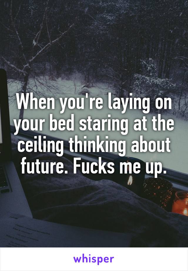 When you're laying on your bed staring at the ceiling thinking about future. Fucks me up.