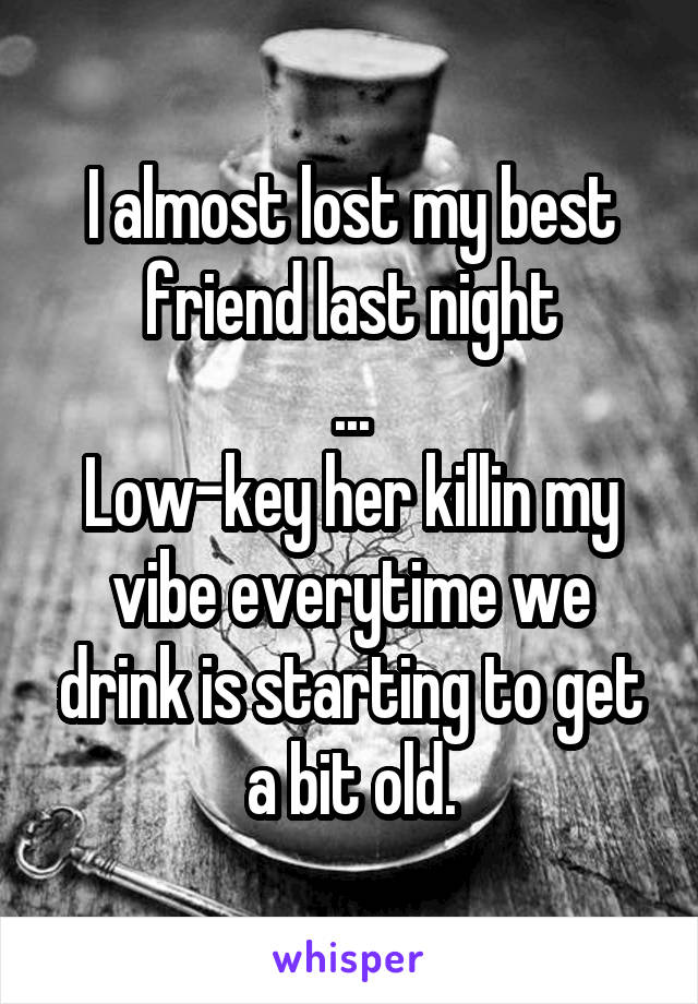 I almost lost my best friend last night
...
Low-key her killin my vibe everytime we drink is starting to get a bit old.