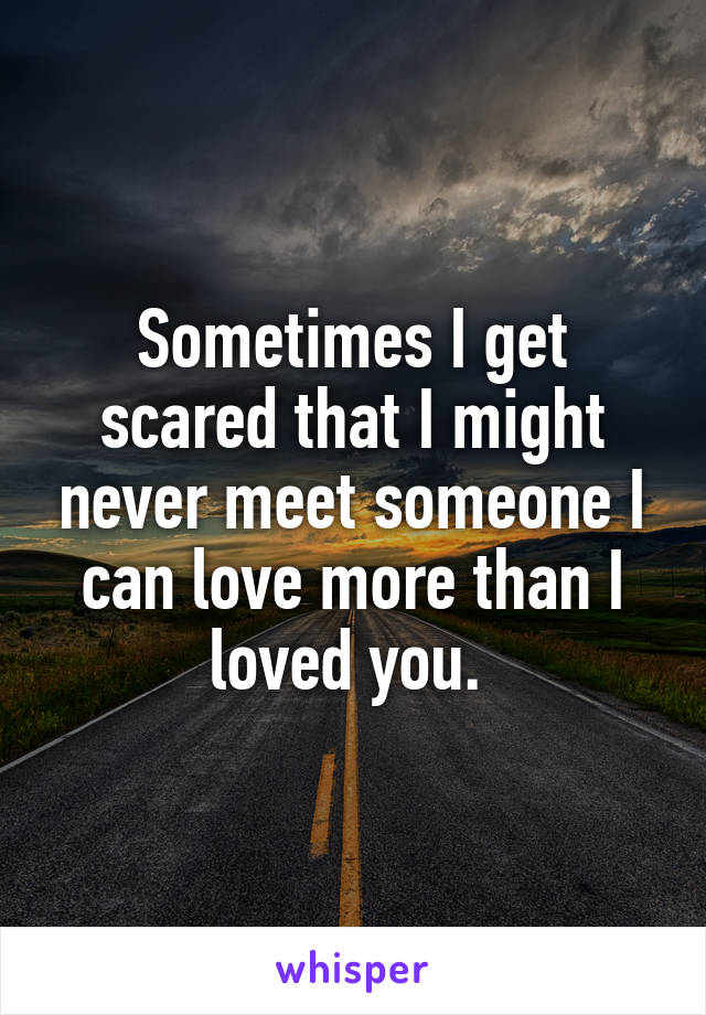 Sometimes I get scared that I might never meet someone I can love more than I loved you. 