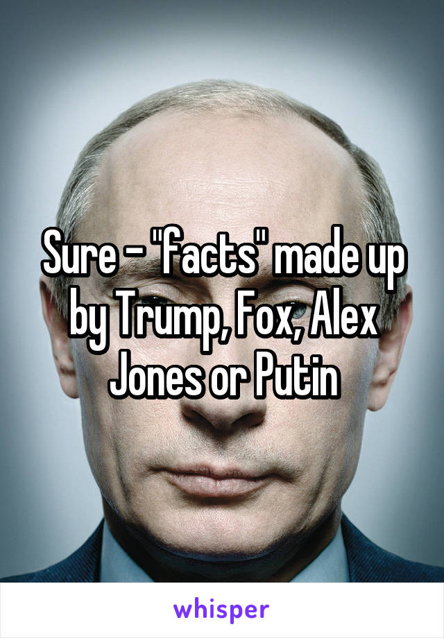 Sure - "facts" made up by Trump, Fox, Alex Jones or Putin