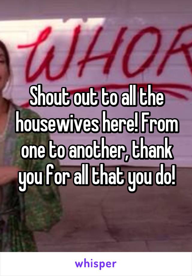 Shout out to all the housewives here! From one to another, thank you for all that you do!