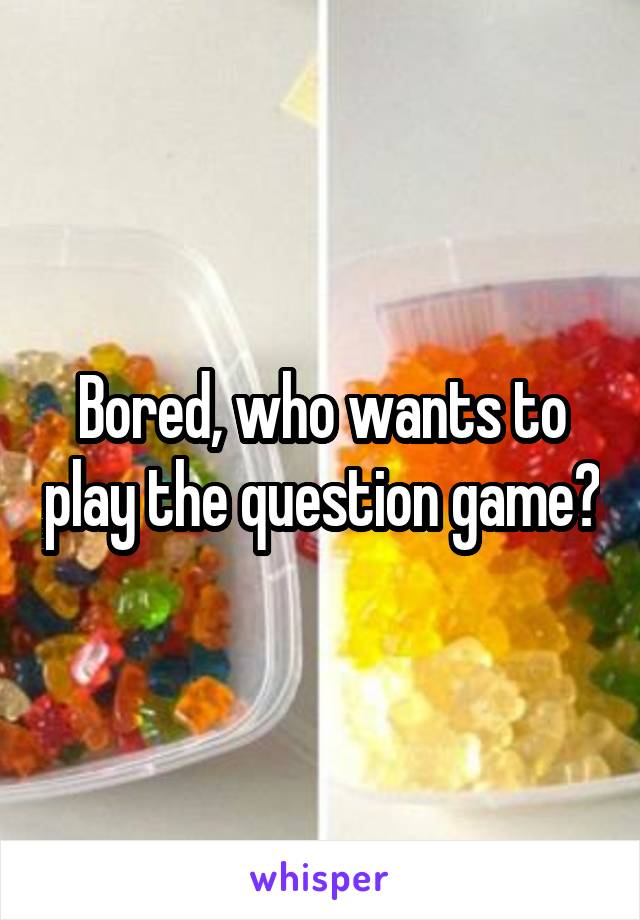 Bored, who wants to play the question game?