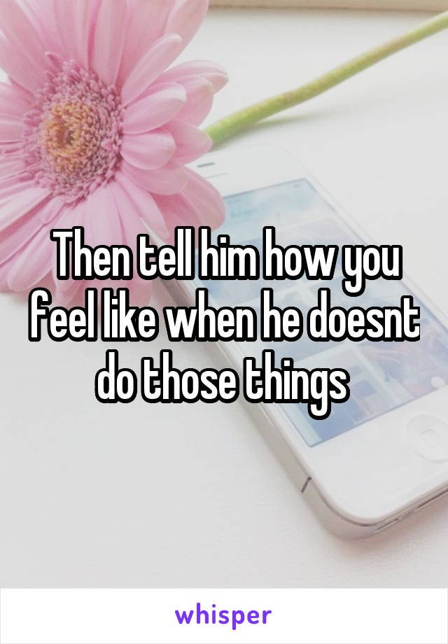 Then tell him how you feel like when he doesnt do those things 