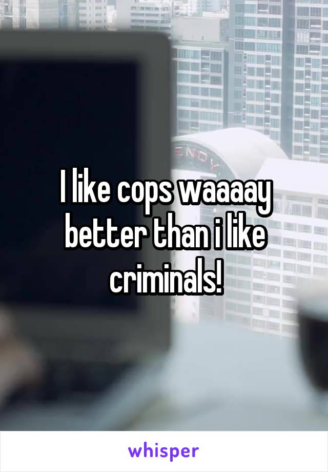 I like cops waaaay better than i like criminals!