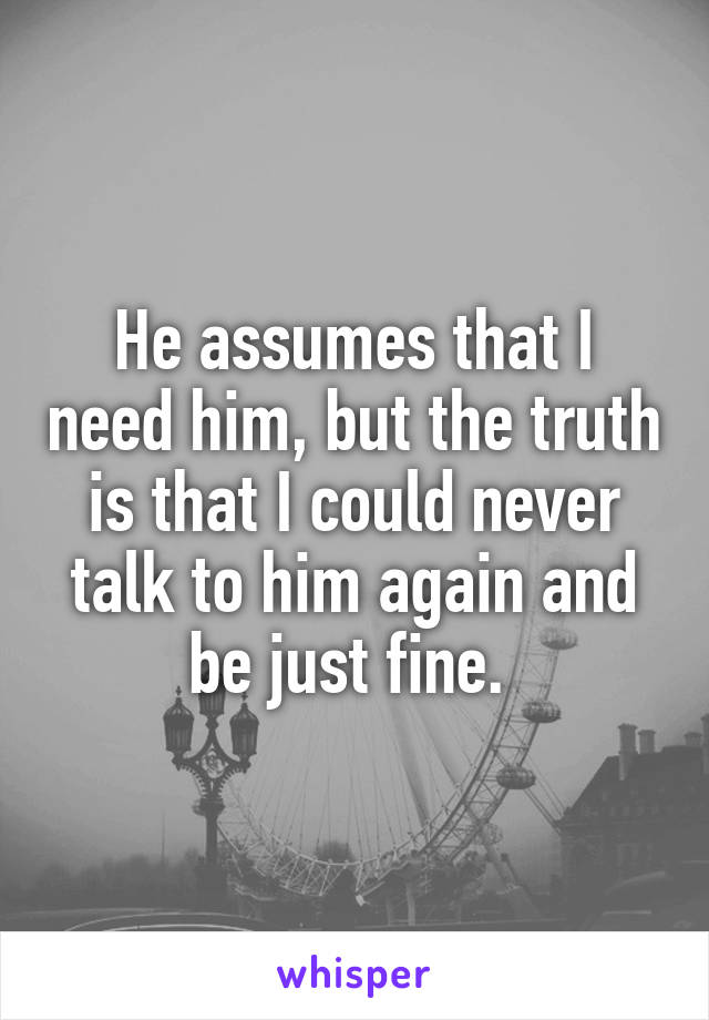 He assumes that I need him, but the truth is that I could never talk to him again and be just fine. 