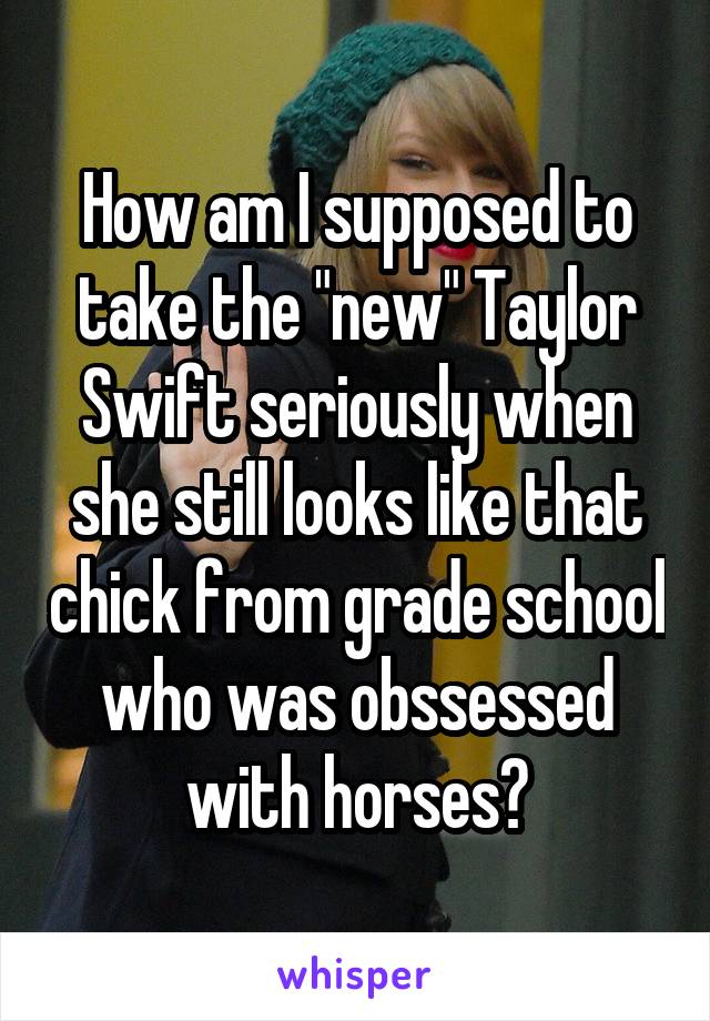 How am I supposed to take the "new" Taylor Swift seriously when she still looks like that chick from grade school who was obssessed with horses?