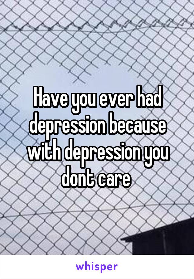 Have you ever had depression because with depression you dont care 