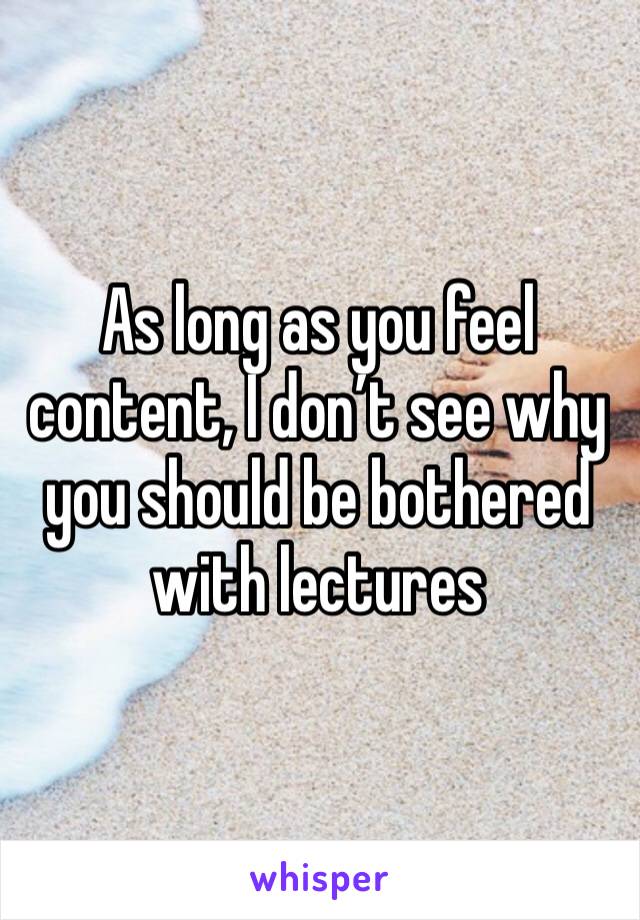 As long as you feel content, I don’t see why you should be bothered with lectures