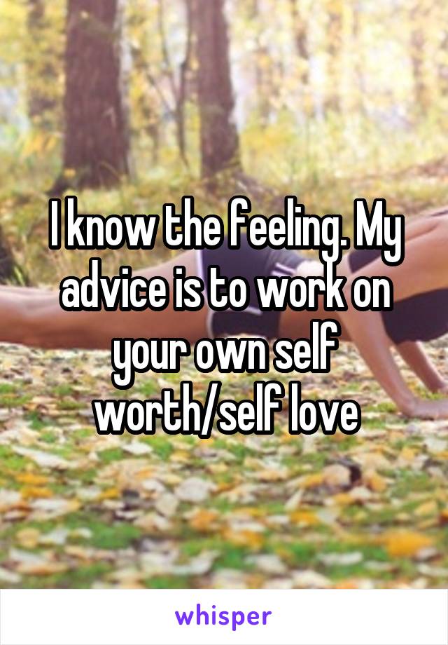 I know the feeling. My advice is to work on your own self worth/self love