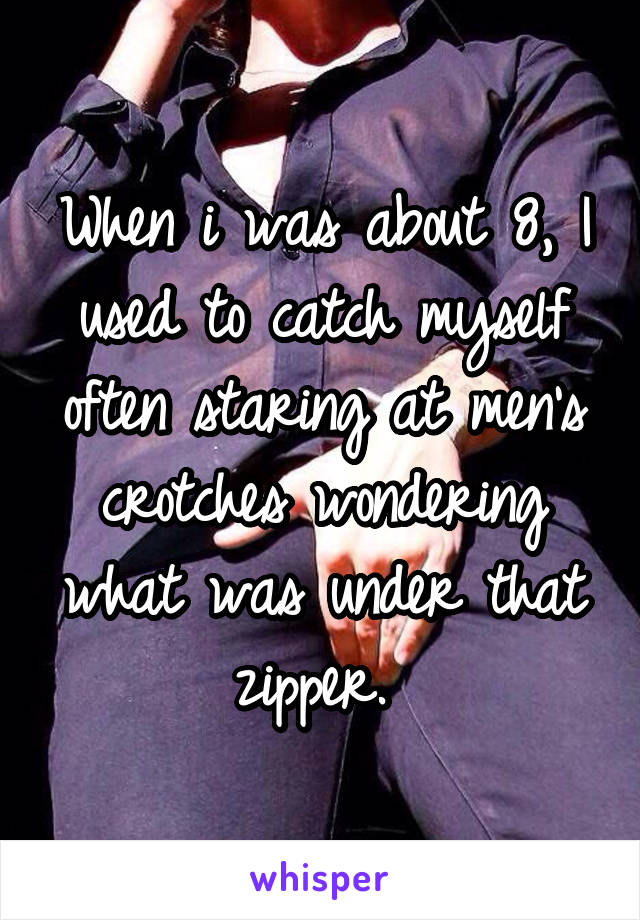 When i was about 8, I used to catch myself often staring at men's crotches wondering what was under that zipper. 