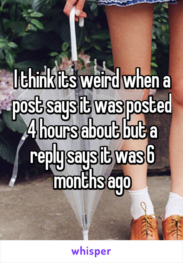 I think its weird when a post says it was posted 4 hours about but a reply says it was 6 months ago