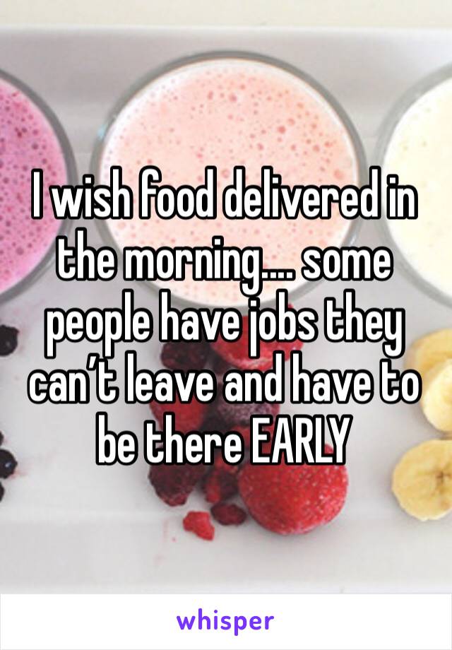 I wish food delivered in the morning.... some people have jobs they can’t leave and have to be there EARLY 