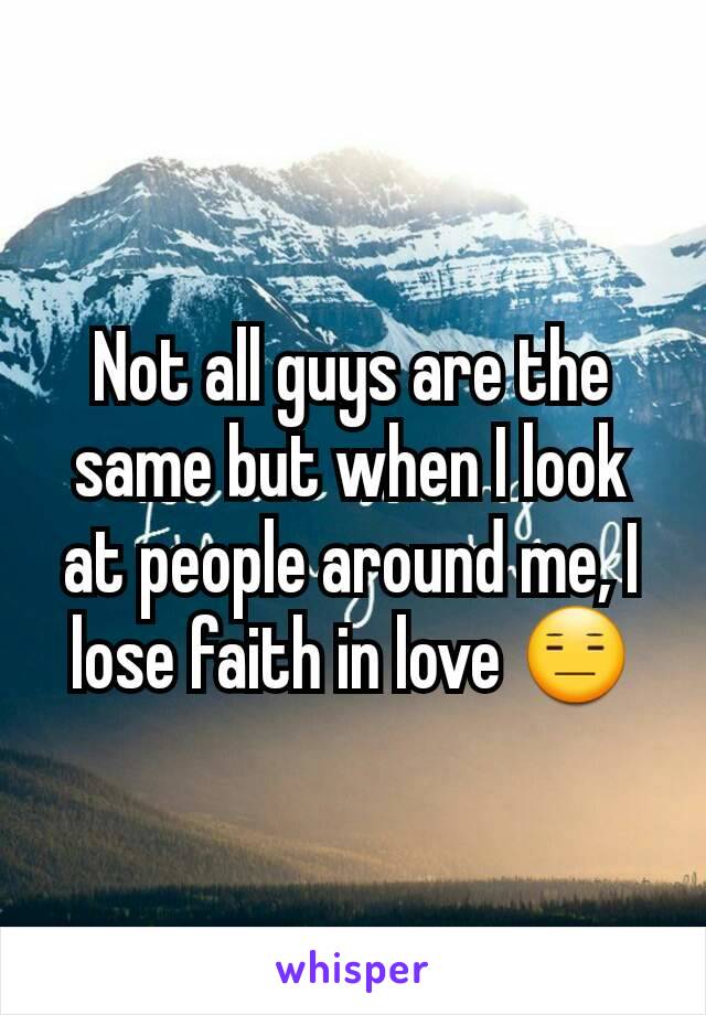 Not all guys are the same but when I look at people around me, I lose faith in love 😑