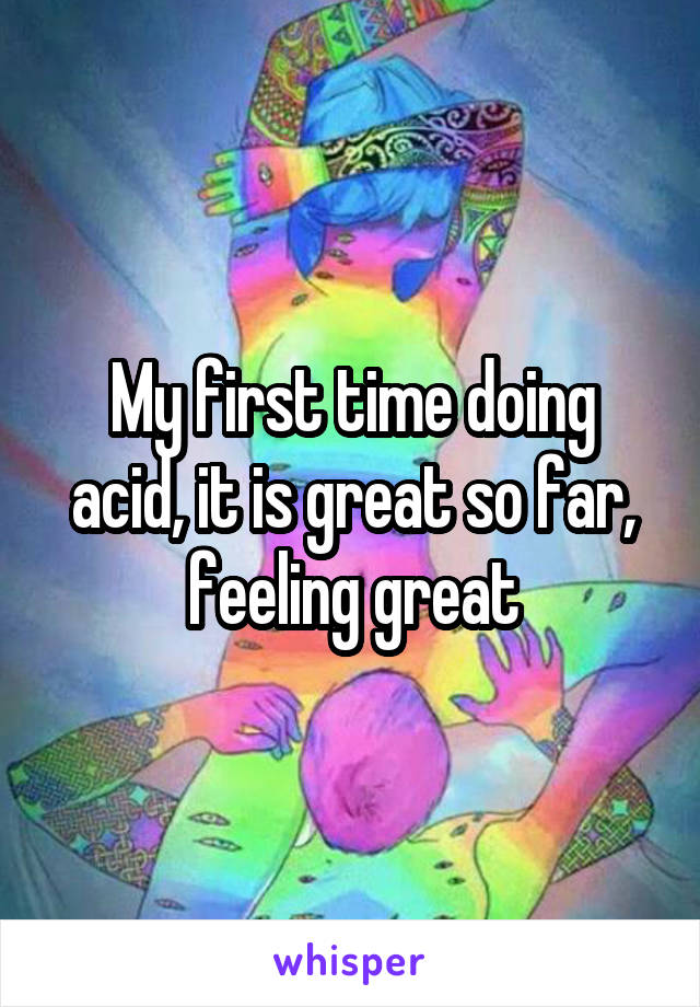 My first time doing acid, it is great so far, feeling great