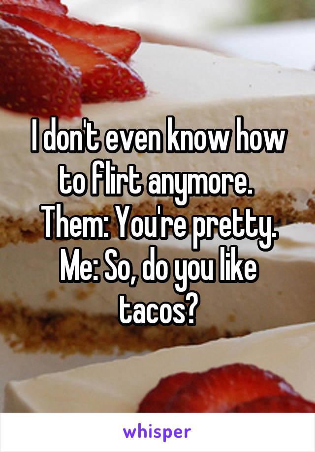 I don't even know how to flirt anymore. 
Them: You're pretty.
Me: So, do you like tacos?
