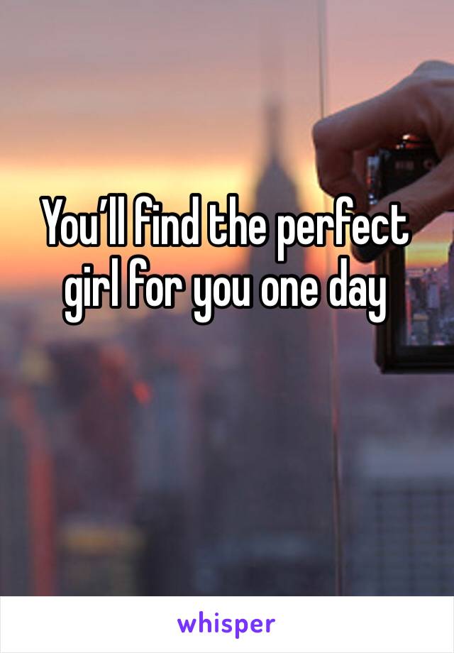 You’ll find the perfect girl for you one day 
