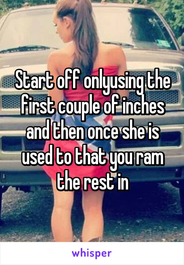 Start off onlyusing the first couple of inches and then once she is used to that you ram the rest in