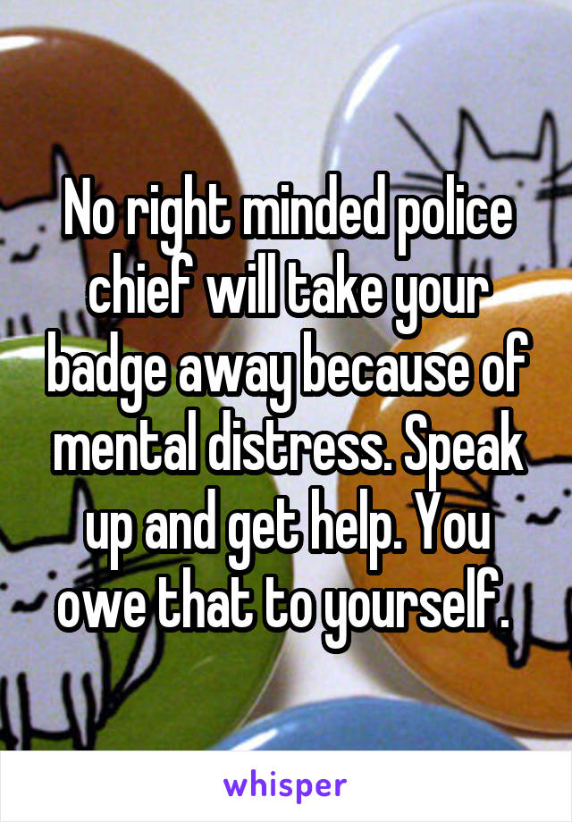 No right minded police chief will take your badge away because of mental distress. Speak up and get help. You owe that to yourself. 