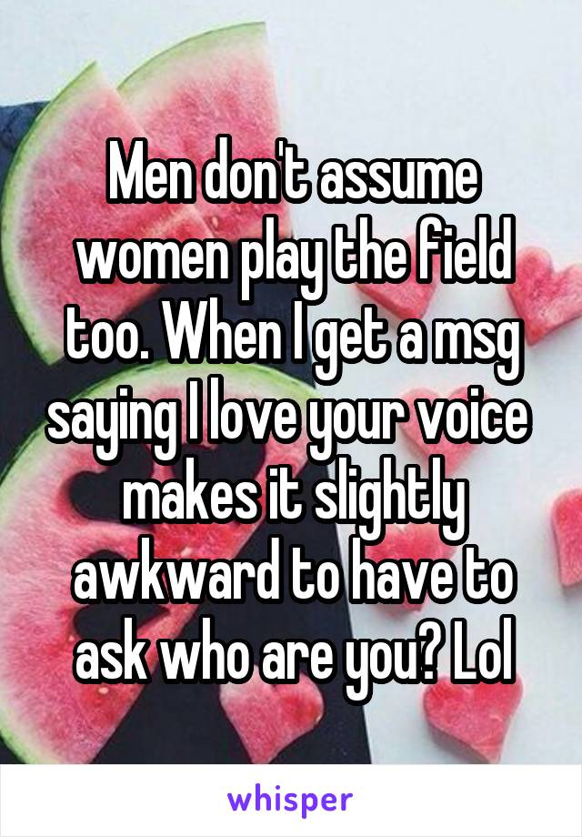 Men don't assume women play the field too. When I get a msg saying I love your voice  makes it slightly awkward to have to ask who are you? Lol