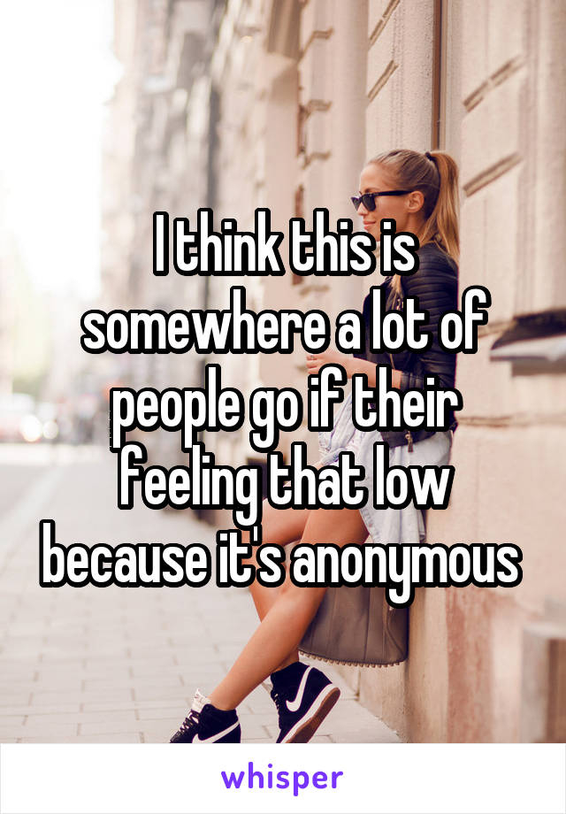 I think this is somewhere a lot of people go if their feeling that low because it's anonymous 
