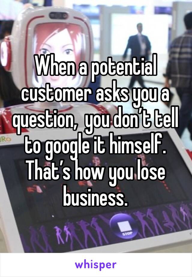 When a potential customer asks you a question,  you don’t tell to google it himself.  That’s how you lose business. 