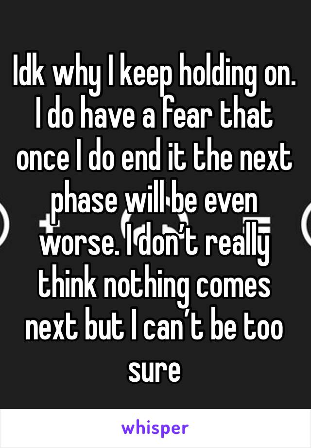 Idk why I keep holding on. I do have a fear that once I do end it the next phase will be even worse. I don’t really think nothing comes next but I can’t be too sure 