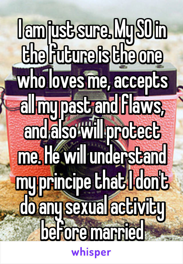 I am just sure. My SO in the future is the one who loves me, accepts all my past and flaws, and also will protect me. He will understand my principe that I don't do any sexual activity before married