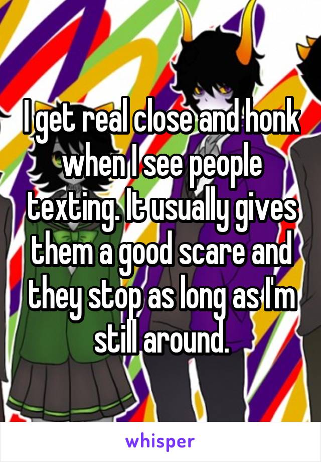 I get real close and honk when I see people texting. It usually gives them a good scare and they stop as long as I'm still around.