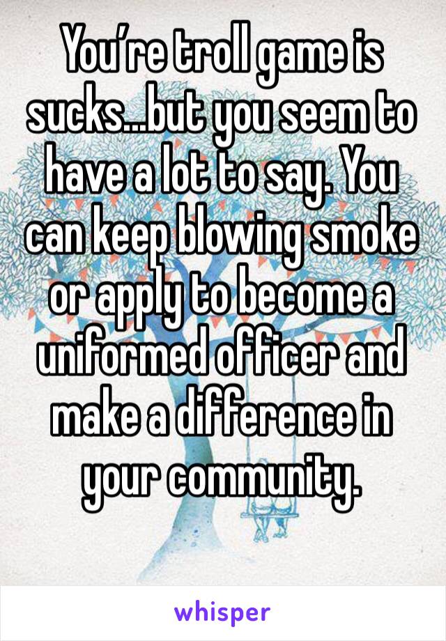 You’re troll game is sucks...but you seem to have a lot to say. You can keep blowing smoke or apply to become a uniformed officer and make a difference in your community. 