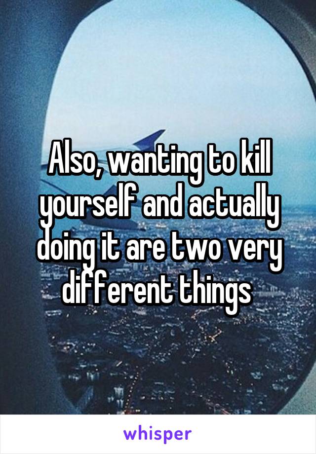 Also, wanting to kill yourself and actually doing it are two very different things 